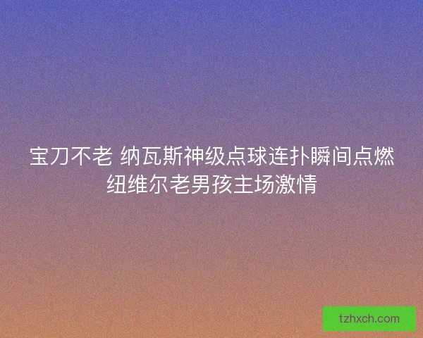 宝刀不老 纳瓦斯神级点球连扑瞬间点燃纽维尔老男孩主场激情