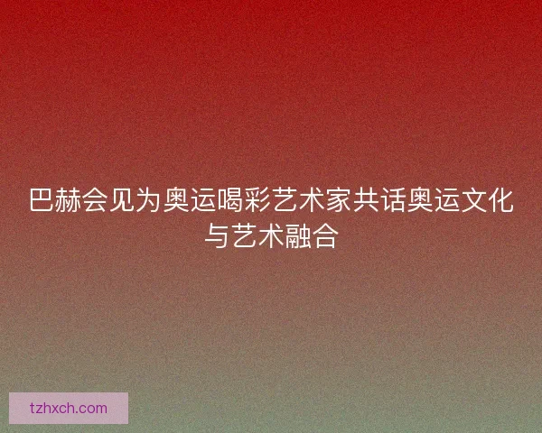 巴赫会见为奥运喝彩艺术家共话奥运文化与艺术融合 巴赫会见为奥运喝彩艺术家共话奥运文化与艺术融合