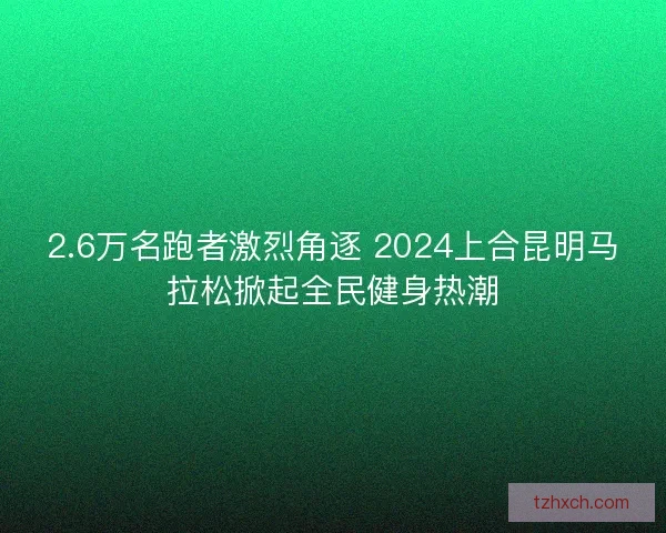 2.6万名跑者激烈角逐 2024上合昆明马拉松掀起全民健身热潮