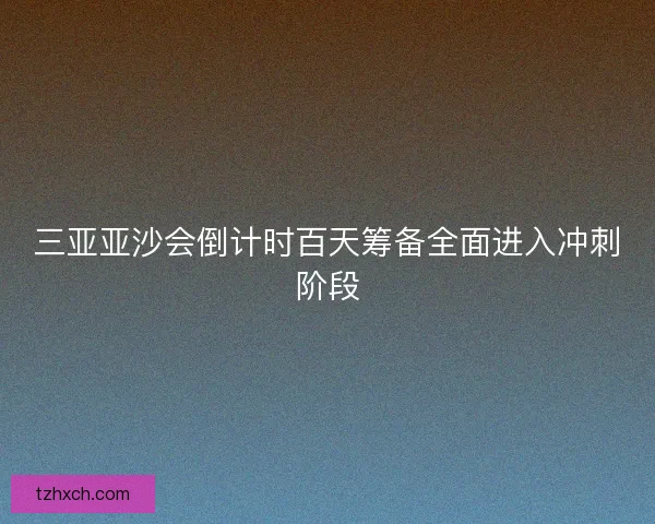 三亚亚沙会倒计时百天筹备全面进入冲刺阶段