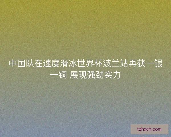 中国队在速度滑冰世界杯波兰站再获一银一铜 展现强劲实力