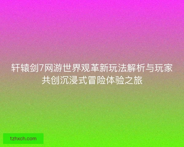 轩辕剑7网游世界观革新玩法解析与玩家共创沉浸式冒险体验之旅