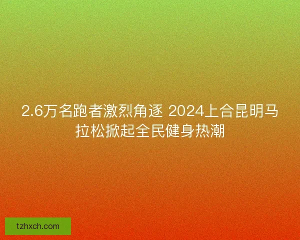 2.6万名跑者激烈角逐 2024上合昆明马拉松掀起全民健身热潮